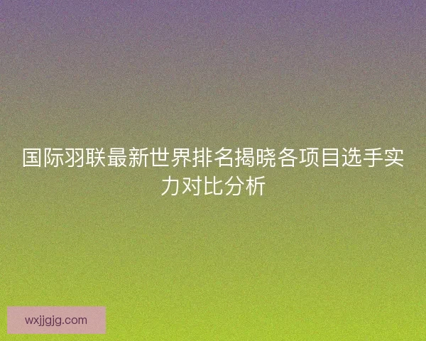 国际羽联最新世界排名揭晓各项目选手实力对比分析