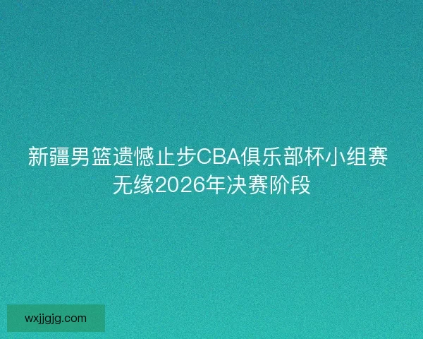 新疆男篮遗憾止步CBA俱乐部杯小组赛 无缘2026年决赛阶段
