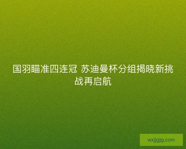 国羽瞄准四连冠 苏迪曼杯分组揭晓新挑战再启航