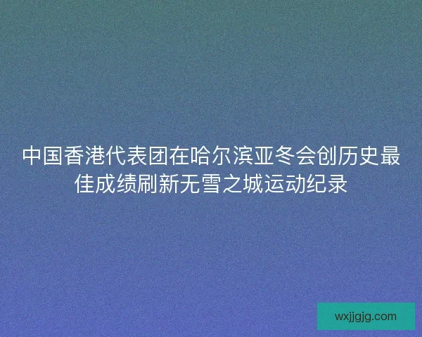 中国香港代表团在哈尔滨亚冬会创历史最佳成绩刷新无雪之城运动纪录