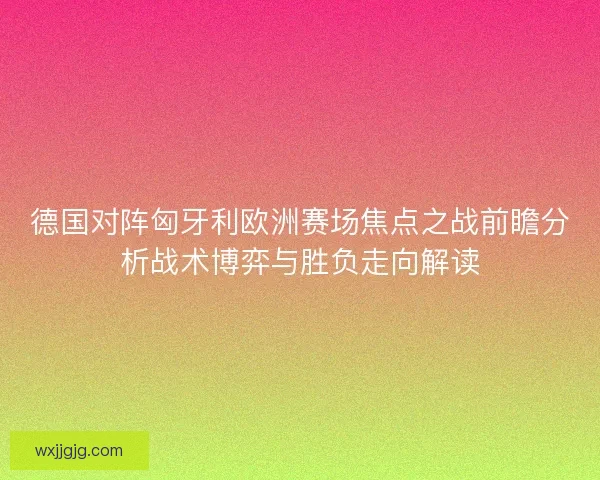 德国对阵匈牙利欧洲赛场焦点之战前瞻分析战术博弈与胜负走向解读