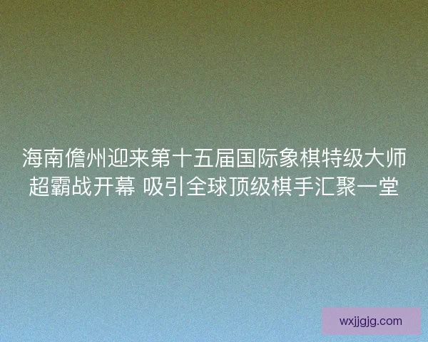 海南儋州迎来第十五届国际象棋特级大师超霸战开幕 吸引全球顶级棋手汇聚一堂